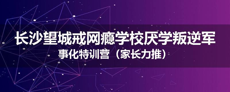 长沙望城戒网瘾学校厌学叛逆军事化特训营（家长力推）