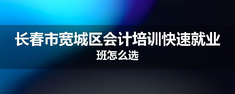 长春市宽城区会计培训快速就业班怎么选