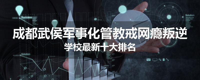 成都武侯军事化管教戒网瘾叛逆学校最新十大排名