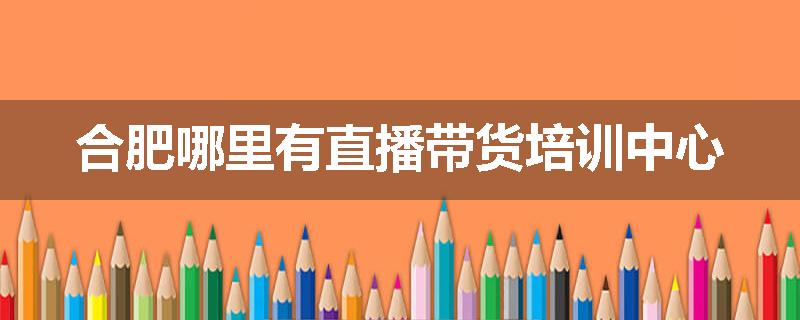 合肥哪里有直播带货培训中心