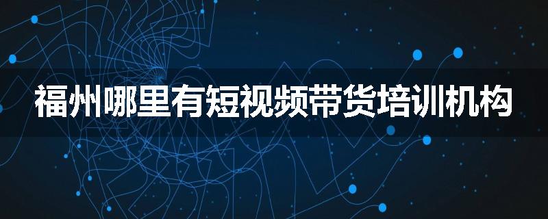福州哪里有短视频带货培训机构