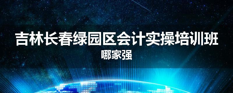 吉林长春绿园区会计实操培训班哪家强