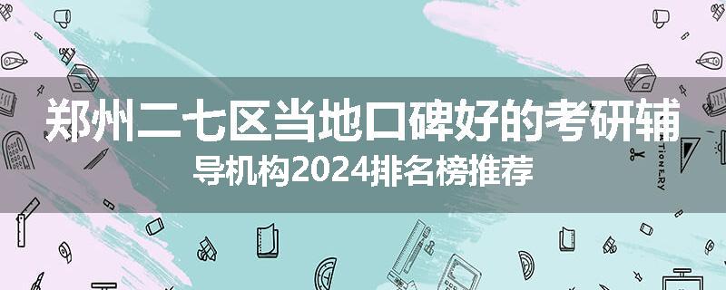 郑州二七区当地口碑好的考研辅导机构2024排名榜推荐