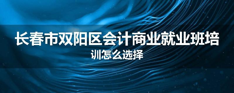 长春市双阳区会计商业就业班培训怎么选择