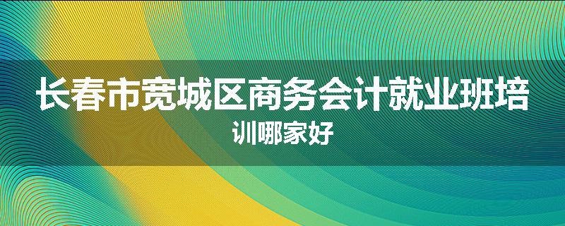 长春市宽城区商务会计就业班培训哪家好