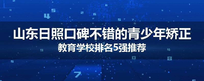 山东日照口碑不错的青少年矫正教育学校排名5强推荐