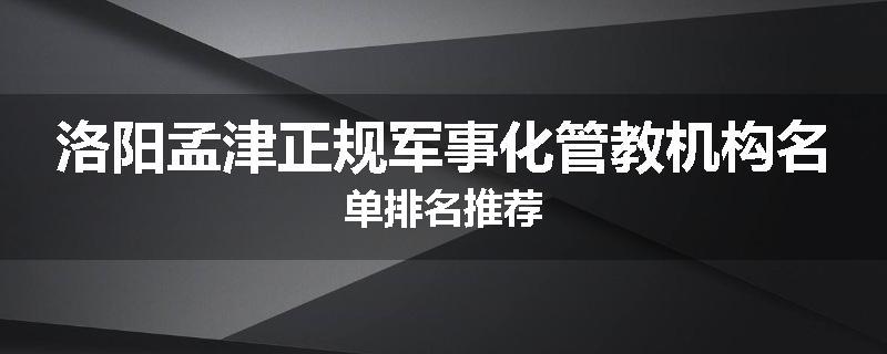 洛阳孟津正规军事化管教机构名单排名推荐