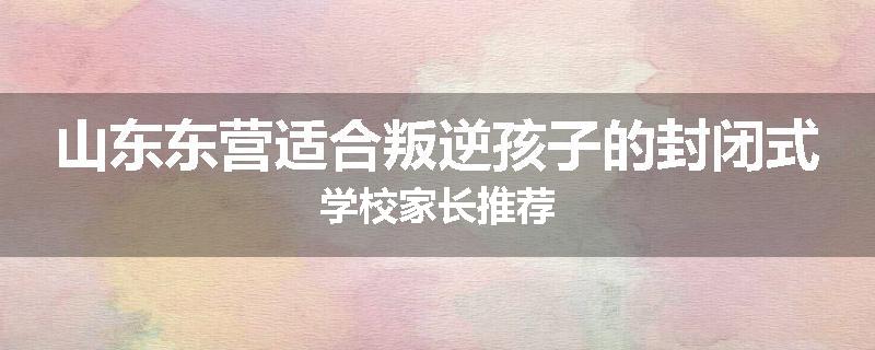 山东东营适合叛逆孩子的封闭式学校家长推荐