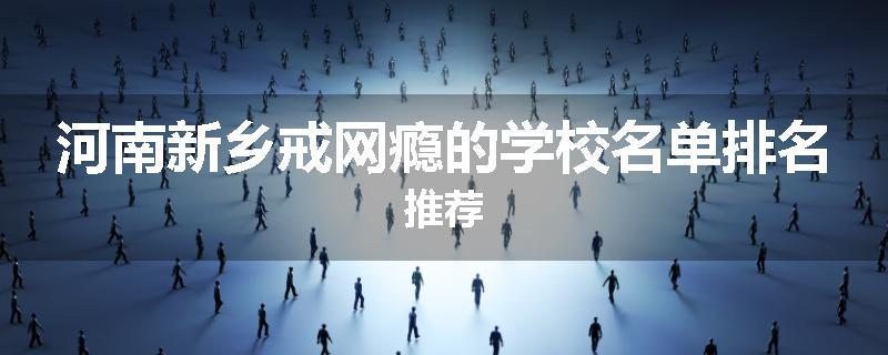 河南新乡戒网瘾的学校名单排名推荐
