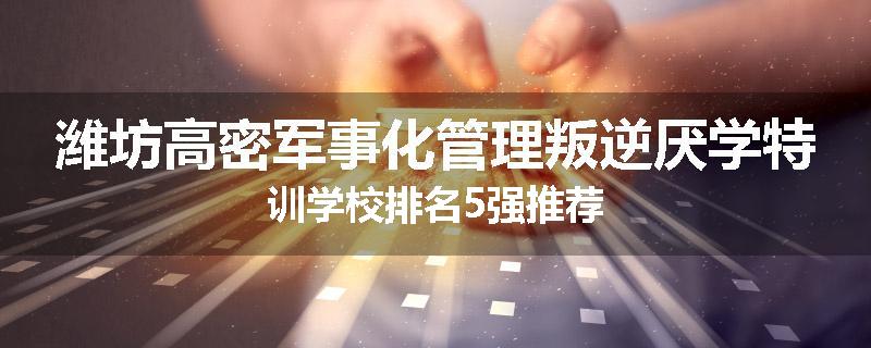 潍坊高密军事化管理叛逆厌学特训学校排名5强推荐
