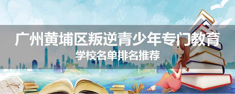 广州黄埔区叛逆青少年专门教育学校名单排名推荐