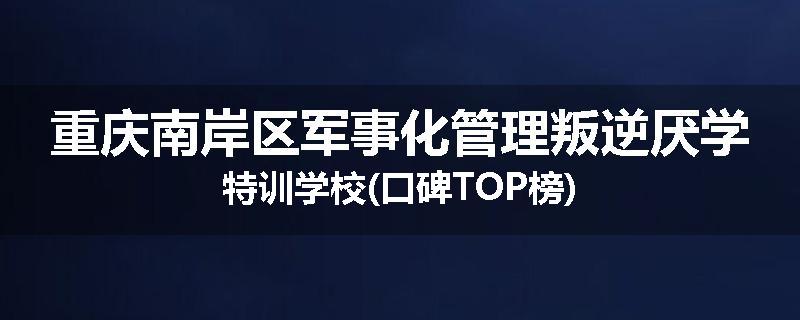 重庆南岸区军事化管理叛逆厌学特训学校(口碑TOP榜)