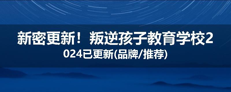 新密更新！叛逆孩子教育学校2024已更新(品牌/推荐)
