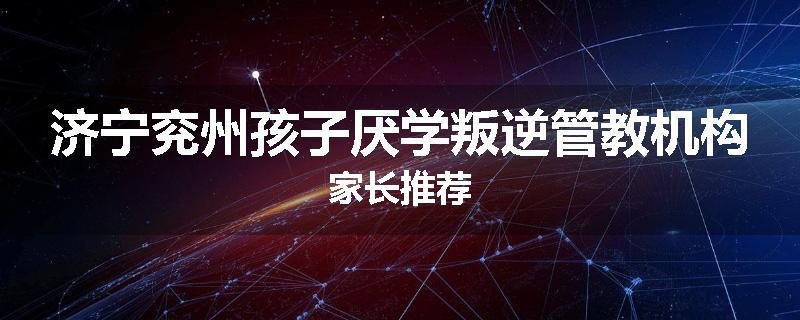 济宁兖州孩子厌学叛逆管教机构家长推荐