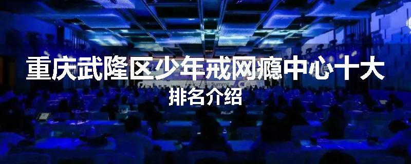重庆武隆区少年戒网瘾中心十大排名介绍
