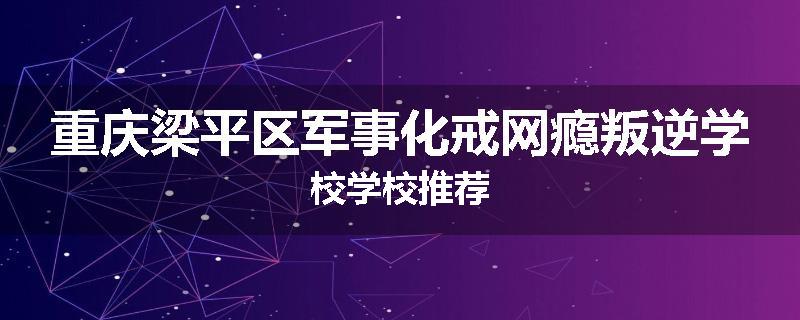 重庆梁平区军事化戒网瘾叛逆学校学校推荐