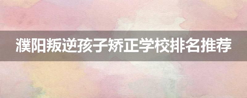 濮阳叛逆孩子矫正学校排名推荐