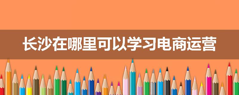 长沙在哪里可以学习电商运营