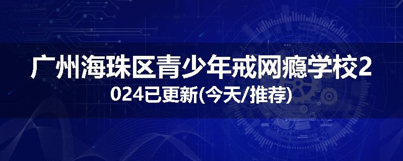 广州海珠区青少年戒网瘾学校2024已更新(今天/推荐)