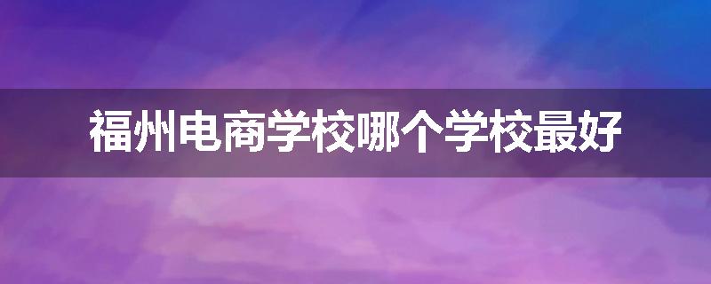 福州电商学校哪个学校最好