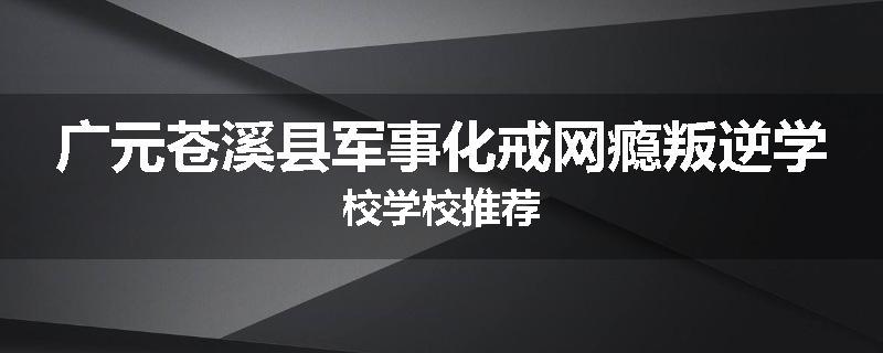广元苍溪县军事化戒网瘾叛逆学校学校推荐