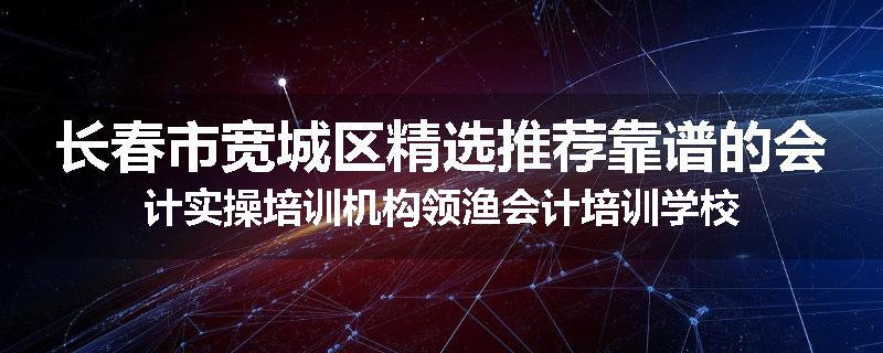 长春市宽城区精选推荐靠谱的会计实操培训机构领渔会计培训学校
