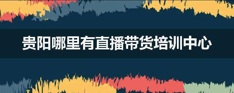 贵阳哪里有直播带货培训中心