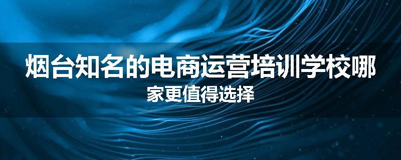 烟台知名的电商运营培训学校哪家更值得选择