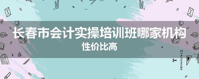 长春市会计实操培训班哪家机构性价比高