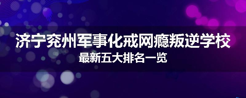 济宁兖州军事化戒网瘾叛逆学校最新五大排名一览