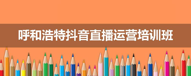 呼和浩特抖音直播运营培训班