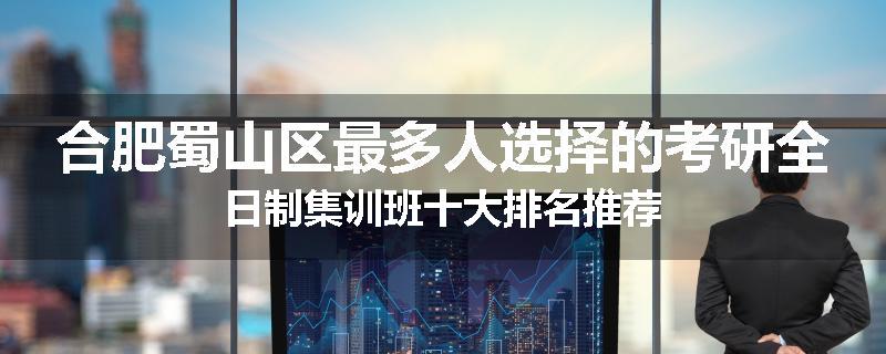 合肥蜀山区最多人选择的考研全日制集训班十大排名推荐