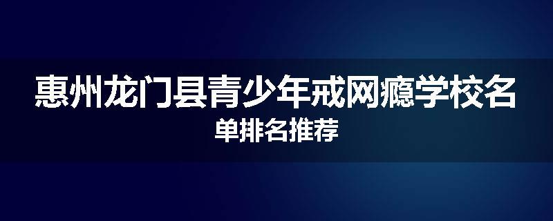 惠州龙门县青少年戒网瘾学校名单排名推荐