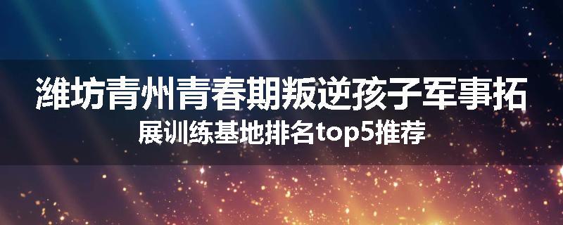 潍坊青州青春期叛逆孩子军事拓展训练基地排名top5推荐