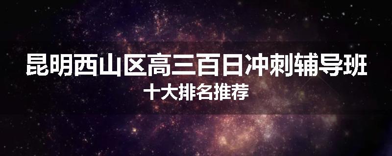 昆明西山区高三百日冲刺辅导班十大排名推荐