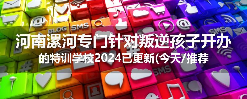 河南漯河专门针对叛逆孩子开办的特训学校2024已更新(今天/推荐)
