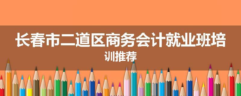 长春市二道区商务会计就业班培训推荐