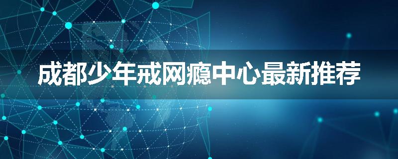 成都少年戒网瘾中心最新推荐