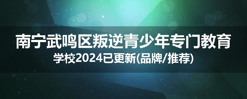 南宁武鸣区叛逆青少年专门教育学校2024已更新(品牌/推荐)