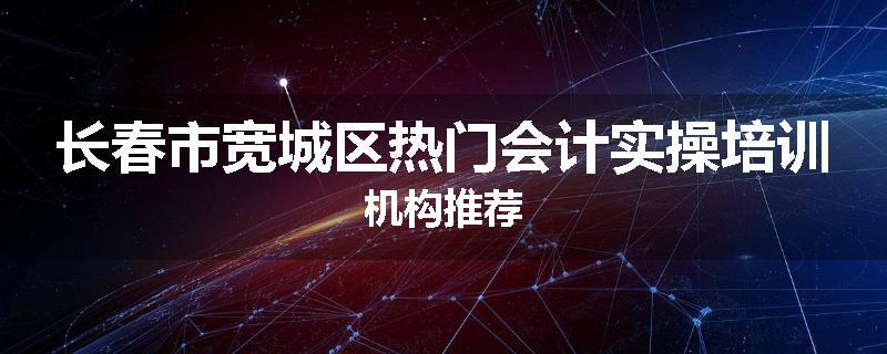 长春市宽城区热门会计实操培训机构推荐
