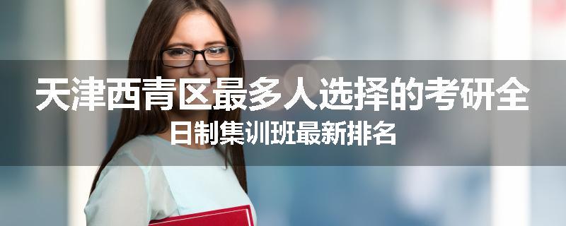 天津西青区最多人选择的考研全日制集训班最新排名