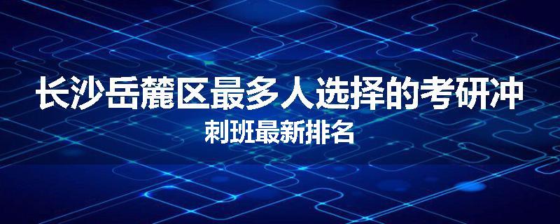 长沙岳麓区最多人选择的考研冲刺班最新排名