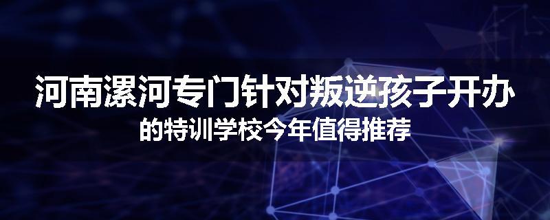 河南漯河专门针对叛逆孩子开办的特训学校今年值得推荐