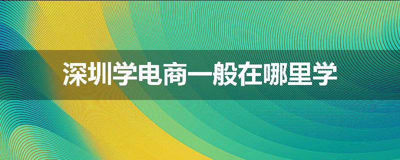 深圳学电商一般在哪里学