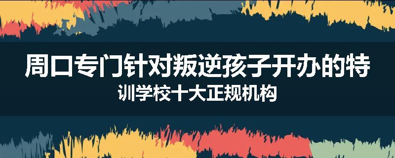 周口专门针对叛逆孩子开办的特训学校十大正规机构