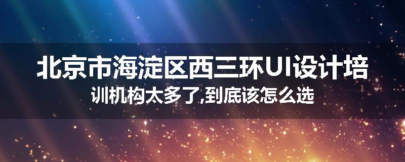 北京市海淀区西三环UI设计培训机构太多了,到底该怎么选