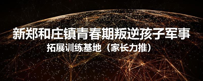 新郑和庄镇青春期叛逆孩子军事拓展训练基地（家长力推）