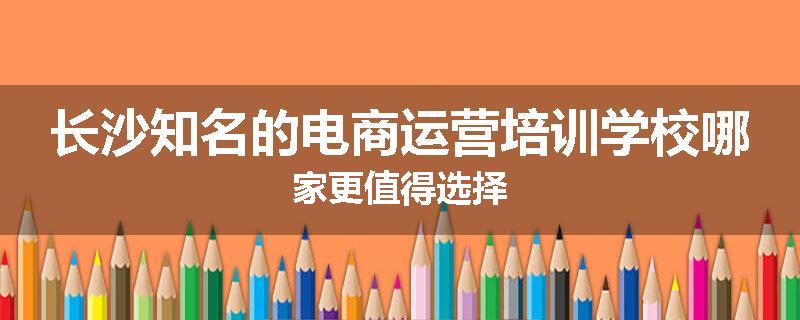 长沙知名的电商运营培训学校哪家更值得选择