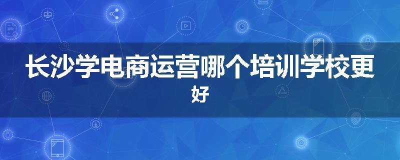 长沙学电商运营哪个培训学校更好
