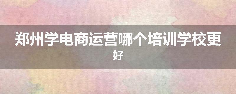 郑州学电商运营哪个培训学校更好